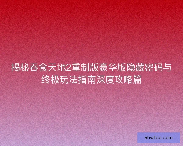 揭秘吞食天地2重制版豪华版隐藏密码与终极玩法指南深度攻略篇