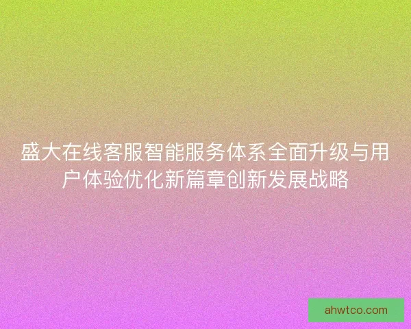 盛大在线客服智能服务体系全面升级与用户体验优化新篇章创新发展战略