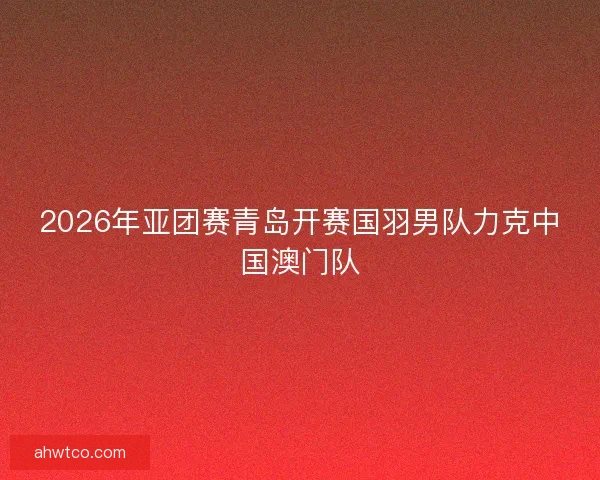 2026年亚团赛青岛开赛国羽男队力克中国澳门队