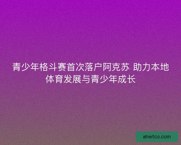 青少年格斗赛首次落户阿克苏 助力本地体育发展与青少年成长