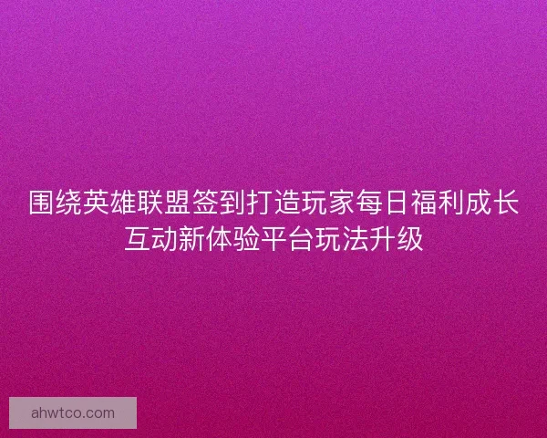 围绕英雄联盟签到打造玩家每日福利成长互动新体验平台玩法升级