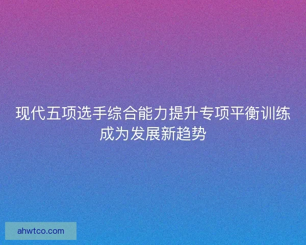 现代五项选手综合能力提升专项平衡训练成为发展新趋势