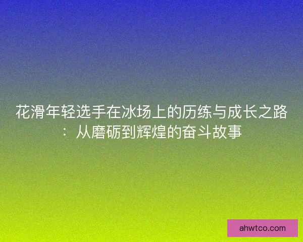 花滑年轻选手在冰场上的历练与成长之路：从磨砺到辉煌的奋斗故事