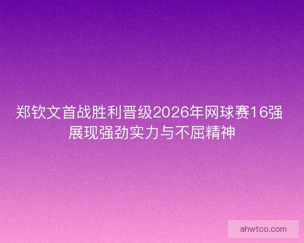 郑钦文首战胜利晋级2026年网球赛16强 展现强劲实力与不屈精神