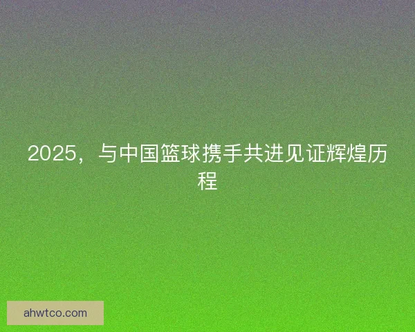 2025，与中国篮球携手共进见证辉煌历程