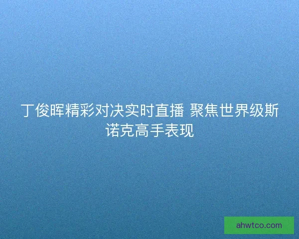丁俊晖精彩对决实时直播 聚焦世界级斯诺克高手表现