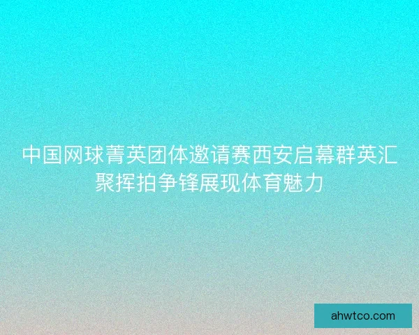 中国网球菁英团体邀请赛西安启幕群英汇聚挥拍争锋展现体育魅力