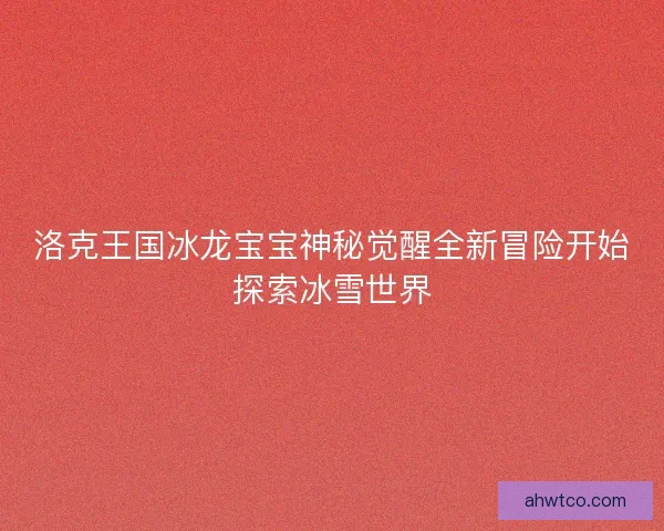 洛克王国冰龙宝宝神秘觉醒全新冒险开始探索冰雪世界