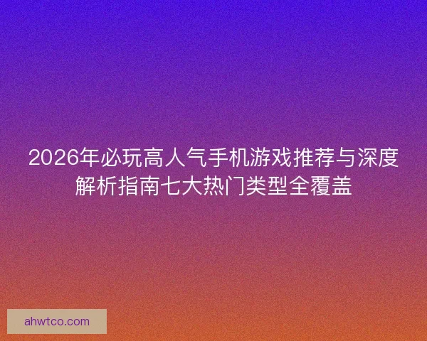 2026年必玩高人气手机游戏推荐与深度解析指南七大热门类型全覆盖