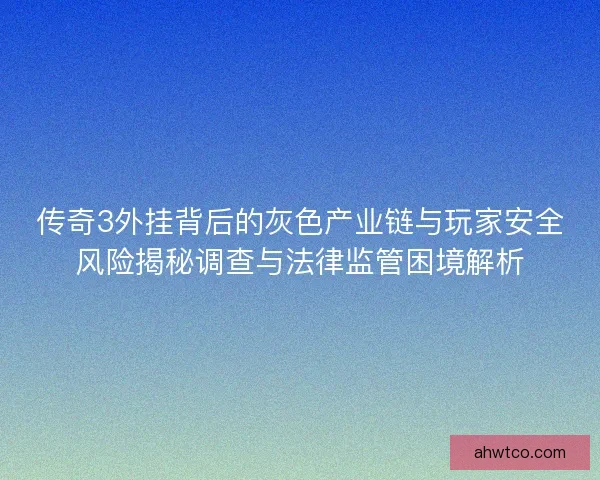 传奇3外挂背后的灰色产业链与玩家安全风险揭秘调查与法律监管困境解析