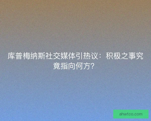库普梅纳斯社交媒体引热议：积极之事究竟指向何方？