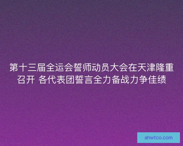 第十三届全运会誓师动员大会在天津隆重召开 各代表团誓言全力备战力争佳绩
