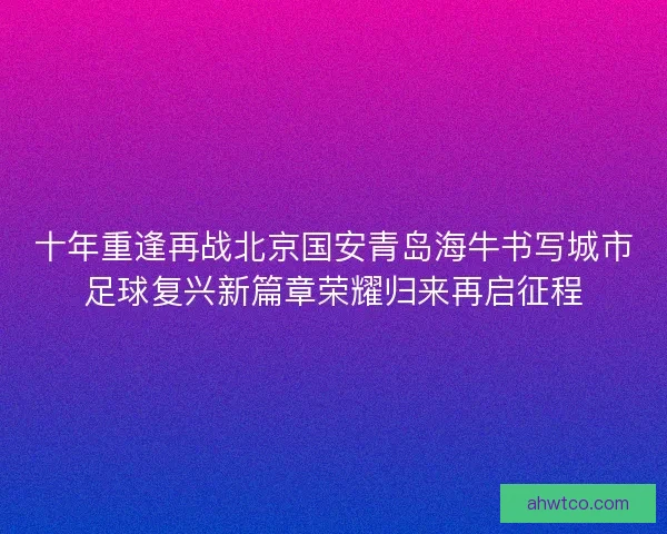 十年重逢再战北京国安青岛海牛书写城市足球复兴新篇章荣耀归来再启征程 十年重逢再战北京国安青岛海牛书写城市足球复兴新篇章荣耀归来再启征程