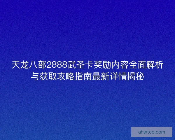 天龙八部2888武圣卡奖励内容全面解析与获取攻略指南最新详情揭秘 天龙八部2888武圣卡奖励内容全面解析与获取攻略指南最新详情揭秘