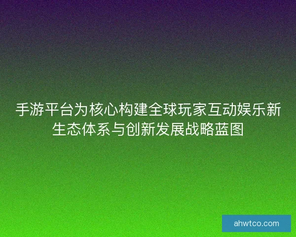 手游平台为核心构建全球玩家互动娱乐新生态体系与创新发展战略蓝图 手游平台为核心构建全球玩家互动娱乐新生态体系与创新发展战略蓝图