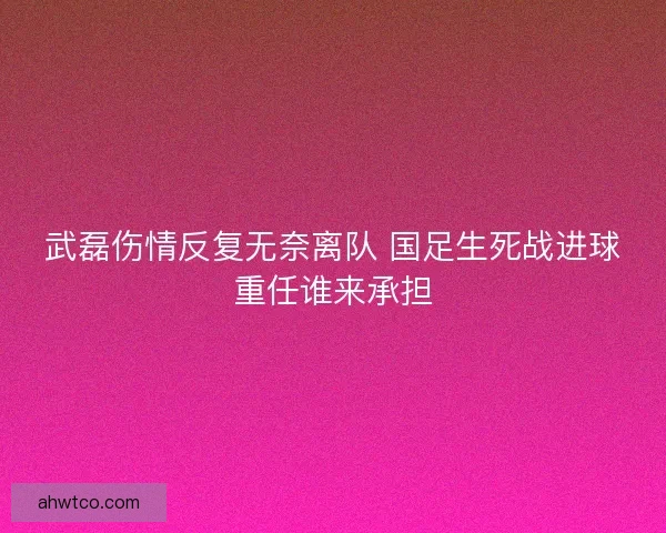 武磊伤情反复无奈离队 国足生死战进球重任谁来承担 武磊伤情反复无奈离队 国足生死战进球重任谁来承担