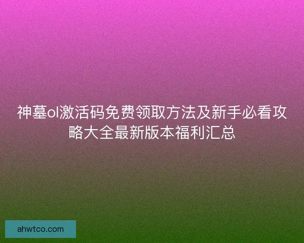 神墓ol激活码免费领取方法及新手必看攻略大全最新版本福利汇总 神墓ol激活码免费领取方法及新手必看攻略大全最新版本福利汇总