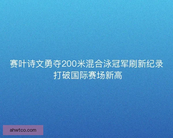 赛叶诗文勇夺200米混合泳冠军刷新纪录 打破国际赛场新高
