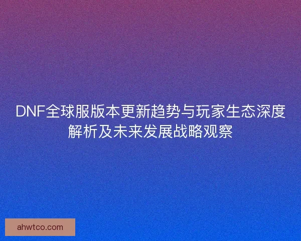DNF全球服版本更新趋势与玩家生态深度解析及未来发展战略观察