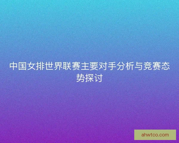 中国女排世界联赛主要对手分析与竞赛态势探讨 中国女排世界联赛主要对手分析与竞赛态势探讨