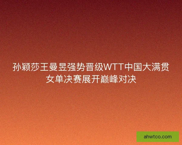 孙颖莎王曼昱强势晋级WTT中国大满贯女单决赛展开巅峰对决 孙颖莎王曼昱强势晋级WTT中国大满贯女单决赛展开巅峰对决