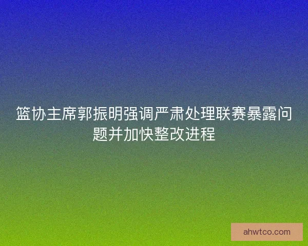篮协主席郭振明强调严肃处理联赛暴露问题并加快整改进程