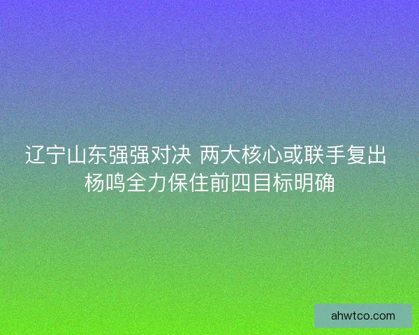 辽宁山东强强对决 两大核心或联手复出 杨鸣全力保住前四目标明确