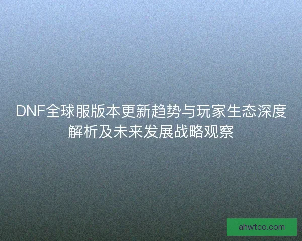 DNF全球服版本更新趋势与玩家生态深度解析及未来发展战略观察