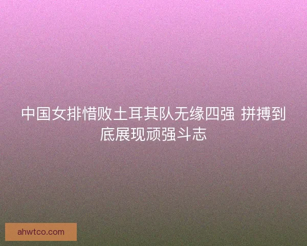 中国女排惜败土耳其队无缘四强 拼搏到底展现顽强斗志