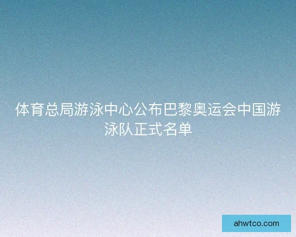 体育总局游泳中心公布巴黎奥运会中国游泳队正式名单