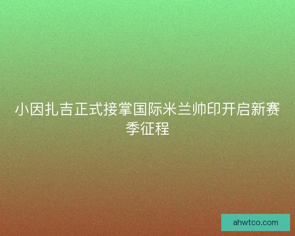 小因扎吉正式接掌国际米兰帅印开启新赛季征程 小因扎吉正式接掌国际米兰帅印开启新赛季征程