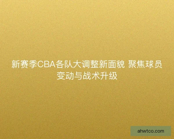 新赛季CBA各队大调整新面貌 聚焦球员变动与战术升级