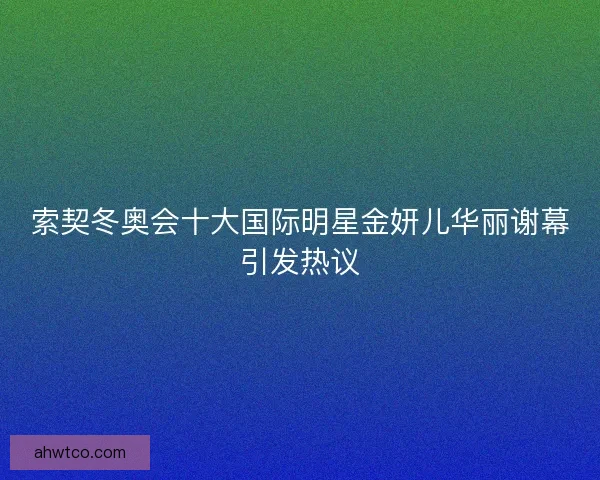 索契冬奥会十大国际明星金妍儿华丽谢幕引发热议