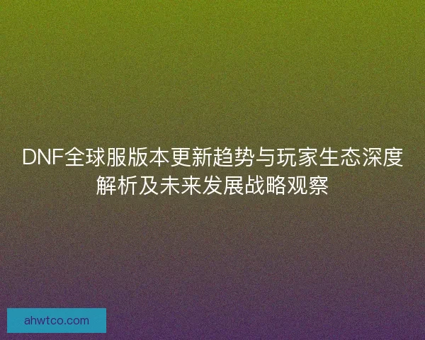 DNF全球服版本更新趋势与玩家生态深度解析及未来发展战略观察