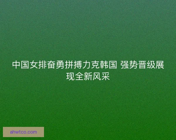 中国女排奋勇拼搏力克韩国 强势晋级展现全新风采
