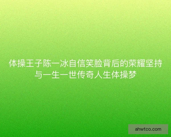 体操王子陈一冰自信笑脸背后的荣耀坚持与一生一世传奇人生体操梦