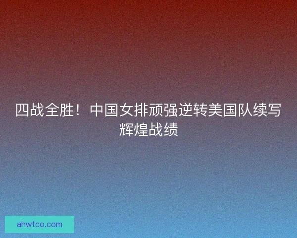 四战全胜！中国女排顽强逆转美国队续写辉煌战绩