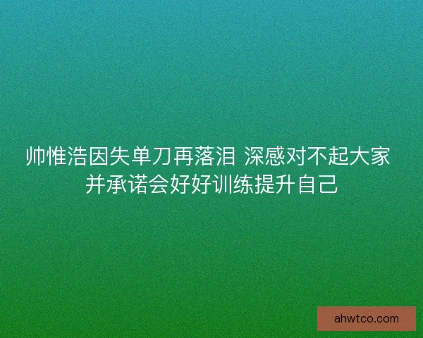 帅惟浩因失单刀再落泪 深感对不起大家 并承诺会好好训练提升自己 帅惟浩因失单刀再落泪 深感对不起大家 并承诺会好好训练提升自己