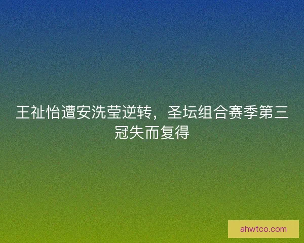 王祉怡遭安洗莹逆转,圣坛组合赛季第三冠失而复得 王祉怡遭安洗莹逆转,圣坛组合赛季第三冠失而复得